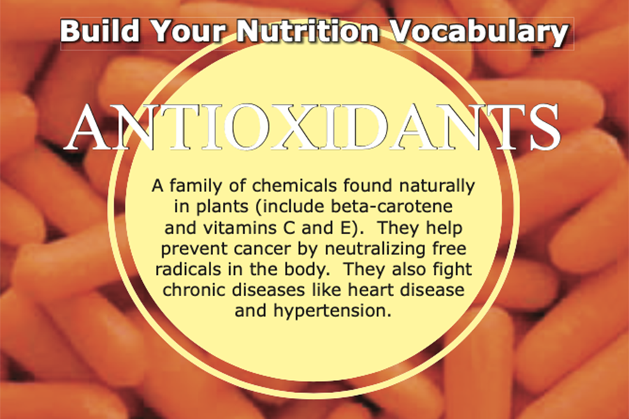 Antioxidants – a family of chemicals found naturally in plants (include beta-carotene and vitamins C and E). They help prevent cancer by neutralizing free radicals in the body.  They also fight chronic diseases like heart disease and hypertension.